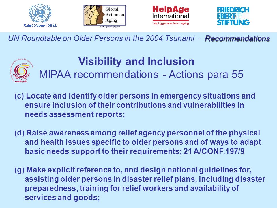 Recommendations UN Roundtable on Older Persons in the 2004 Tsunami - Recommendations (c) Locate and identify older persons in emergency situations and ensure inclusion of their contributions and vulnerabilities in needs assessment reports; (d) Raise awareness among relief agency personnel of the physical and health issues specific to older persons and of ways to adapt basic needs support to their requirements; 21 A/CONF.197/9 (g) Make explicit reference to, and design national guidelines for, assisting older persons in disaster relief plans, including disaster preparedness, training for relief workers and availability of services and goods; Visibility and Inclusion MIPAA recommendations - Actions para 55