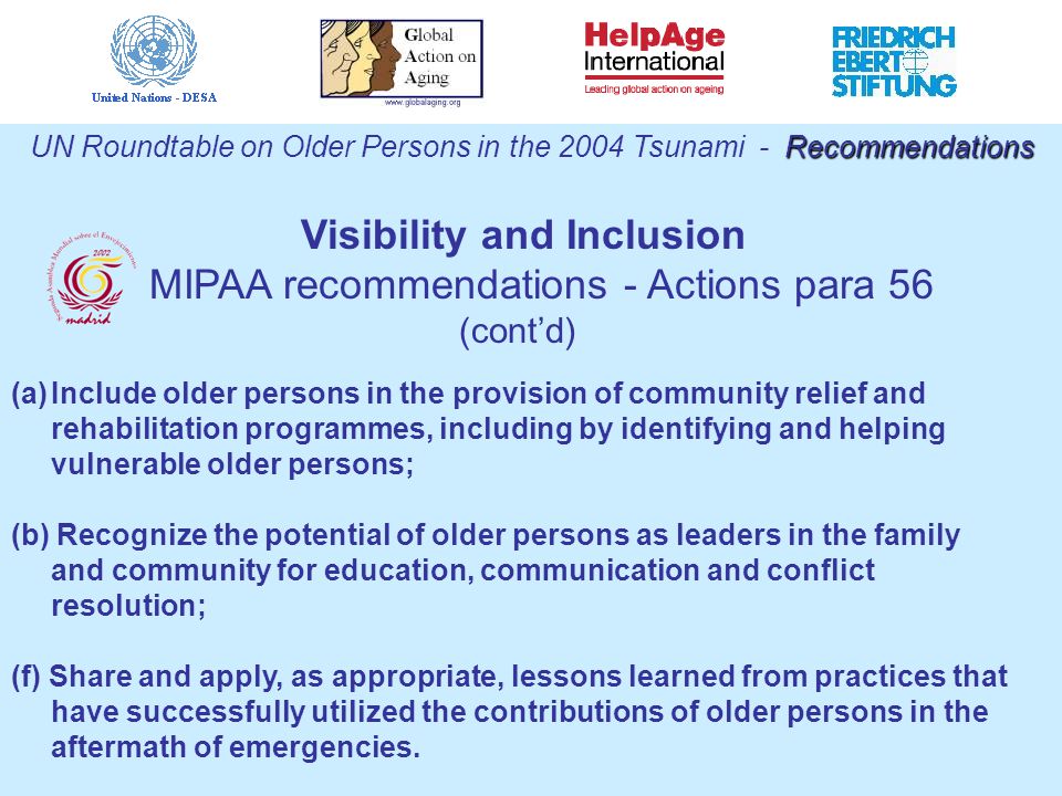 Recommendations UN Roundtable on Older Persons in the 2004 Tsunami - Recommendations (a)Include older persons in the provision of community relief and rehabilitation programmes, including by identifying and helping vulnerable older persons; (b) Recognize the potential of older persons as leaders in the family and community for education, communication and conflict resolution; (f) Share and apply, as appropriate, lessons learned from practices that have successfully utilized the contributions of older persons in the aftermath of emergencies.