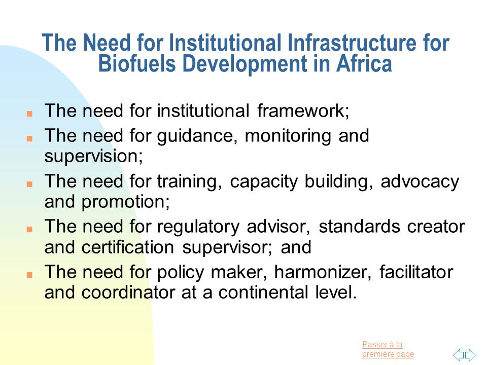 Passer à la première page The Need for Institutional Infrastructure for Biofuels Development in Africa n The need for institutional framework; n The need for guidance, monitoring and supervision; n The need for training, capacity building, advocacy and promotion; n The need for regulatory advisor, standards creator and certification supervisor; and n The need for policy maker, harmonizer, facilitator and coordinator at a continental level.