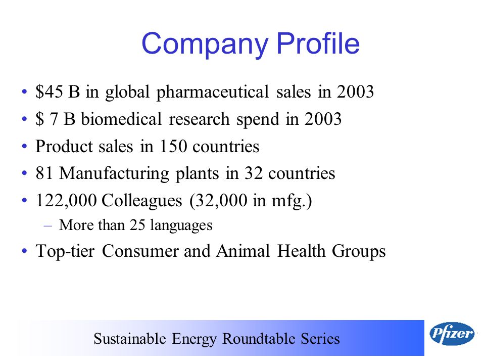 Sustainable Energy Roundtable Series Company Profile $45 B in global pharmaceutical sales in 2003 $ 7 B biomedical research spend in 2003 Product sales in 150 countries 81 Manufacturing plants in 32 countries 122,000 Colleagues (32,000 in mfg.) – More than 25 languages Top-tier Consumer and Animal Health Groups
