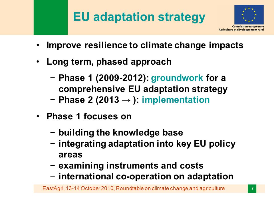 EastAgri, October 2010, Roundtable on climate change and agriculture 7 EU adaptation strategy Improve resilience to climate change impacts Long term, phased approach −Phase 1 ( ): groundwork for a comprehensive EU adaptation strategy −Phase 2 (2013 → ): implementation Phase 1 focuses on −building the knowledge base −integrating adaptation into key EU policy areas −examining instruments and costs −international co-operation on adaptation