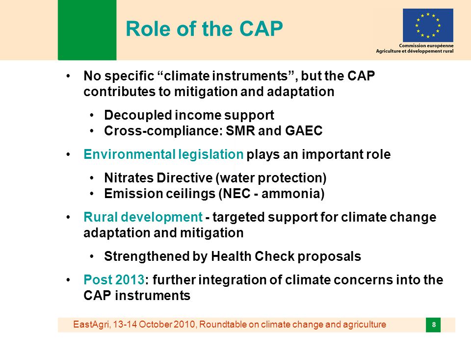 EastAgri, October 2010, Roundtable on climate change and agriculture 8 No specific climate instruments , but the CAP contributes to mitigation and adaptation Decoupled income support Cross-compliance: SMR and GAEC Environmental legislation plays an important role Nitrates Directive (water protection) Emission ceilings (NEC - ammonia) Rural development - targeted support for climate change adaptation and mitigation Strengthened by Health Check proposals Post 2013: further integration of climate concerns into the CAP instruments Role of the CAP