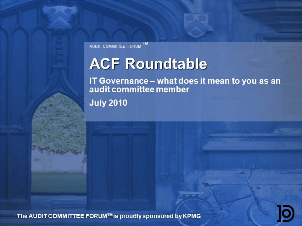 AUDIT COMMITTEE FORUM TM ACF Roundtable IT Governance – what does it mean to you as an audit committee member July 2010 The AUDIT COMMITTEE FORUM TM is proudly sponsored by KPMG