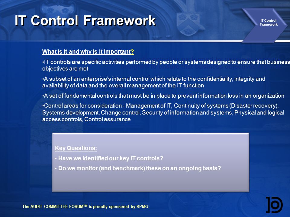 The AUDIT COMMITTEE FORUM TM is proudly sponsored by KPMG IT Control Framework  12 IT controls are specific activities performed by people or systems designed to ensure that business objectives are met IT Control Framework What is it and why is it important.