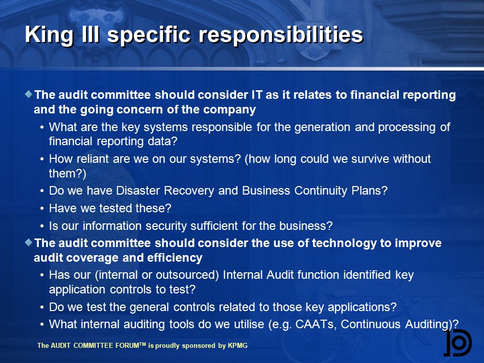 The AUDIT COMMITTEE FORUM TM is proudly sponsored by KPMG King III specific responsibilities The audit committee should consider IT as it relates to financial reporting and the going concern of the company What are the key systems responsible for the generation and processing of financial reporting data.