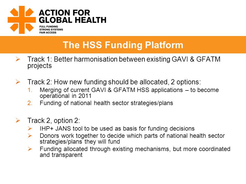  Track 1: Better harmonisation between existing GAVI & GFATM projects  Track 2: How new funding should be allocated, 2 options: 1.Merging of current GAVI & GFATM HSS applications – to become operational in Funding of national health sector strategies/plans  Track 2, option 2:  IHP+ JANS tool to be used as basis for funding decisions  Donors work together to decide which parts of national health sector strategies/plans they will fund  Funding allocated through existing mechanisms, but more coordinated and transparent The HSS Funding Platform