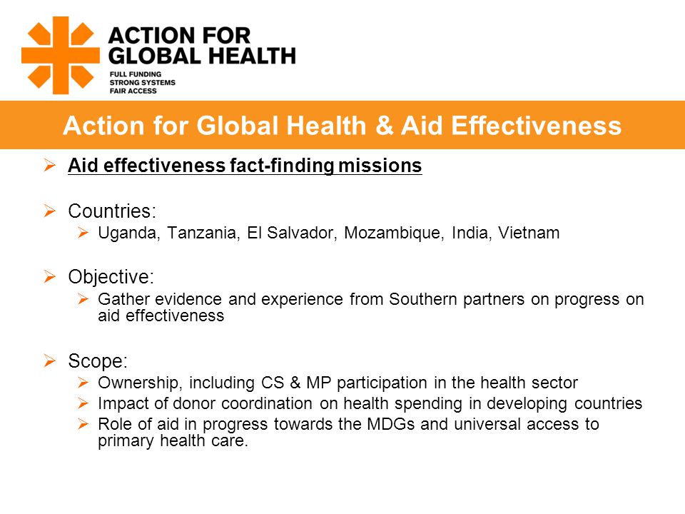  Aid effectiveness fact-finding missions  Countries:  Uganda, Tanzania, El Salvador, Mozambique, India, Vietnam  Objective:  Gather evidence and experience from Southern partners on progress on aid effectiveness  Scope:  Ownership, including CS & MP participation in the health sector  Impact of donor coordination on health spending in developing countries  Role of aid in progress towards the MDGs and universal access to primary health care.
