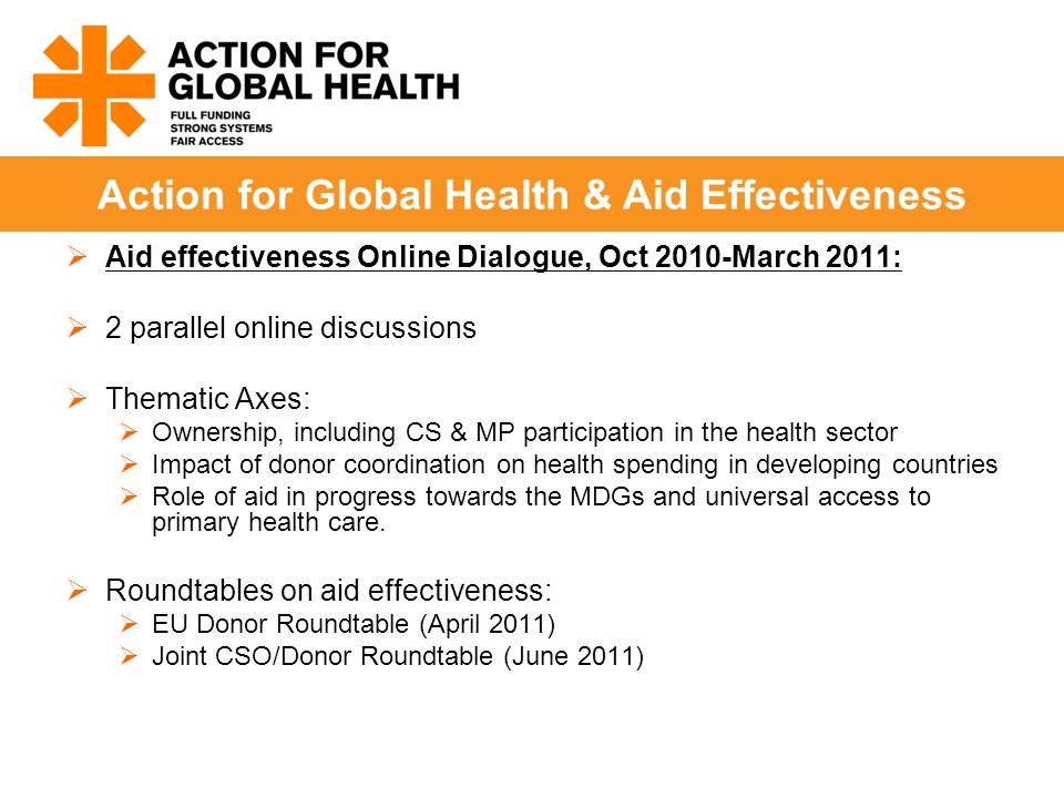  Aid effectiveness Online Dialogue, Oct 2010-March 2011:  2 parallel online discussions  Thematic Axes:  Ownership, including CS & MP participation in the health sector  Impact of donor coordination on health spending in developing countries  Role of aid in progress towards the MDGs and universal access to primary health care.