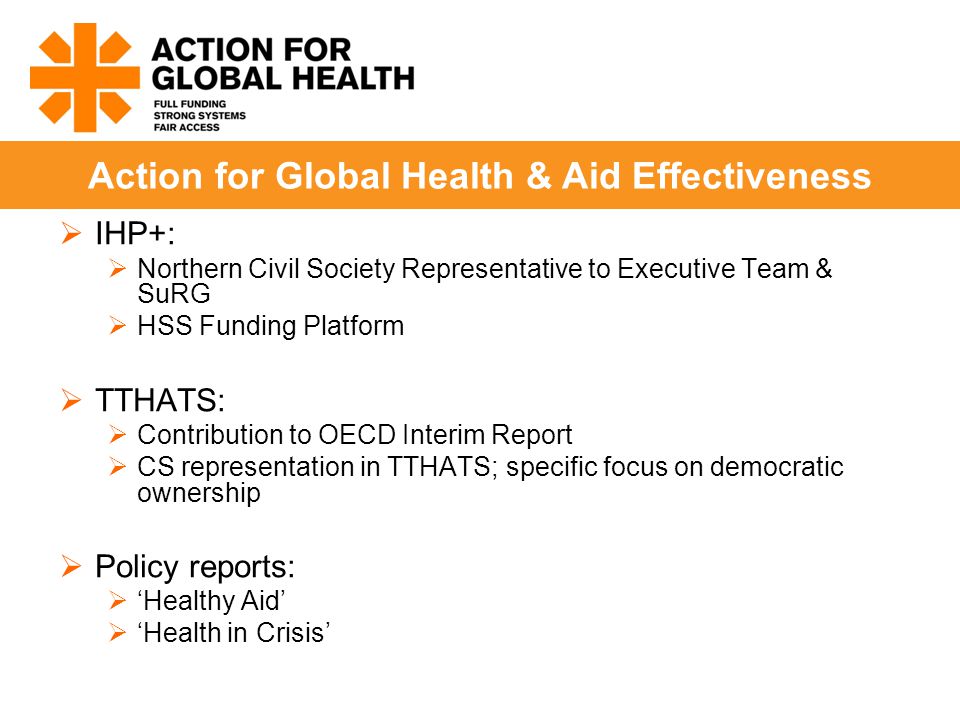  IHP+:  Northern Civil Society Representative to Executive Team & SuRG  HSS Funding Platform  TTHATS:  Contribution to OECD Interim Report  CS representation in TTHATS; specific focus on democratic ownership  Policy reports:  ‘Healthy Aid’  ‘Health in Crisis’ Action for Global Health & Aid Effectiveness