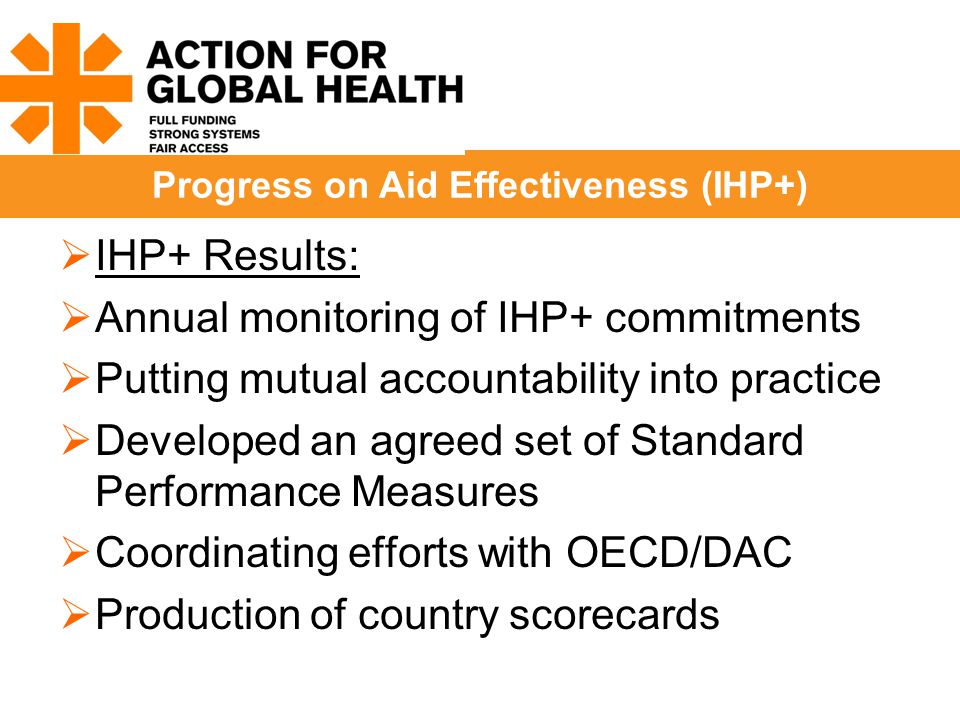  IHP+ Results:  Annual monitoring of IHP+ commitments  Putting mutual accountability into practice  Developed an agreed set of Standard Performance Measures  Coordinating efforts with OECD/DAC  Production of country scorecards Progress on Aid Effectiveness (IHP+)