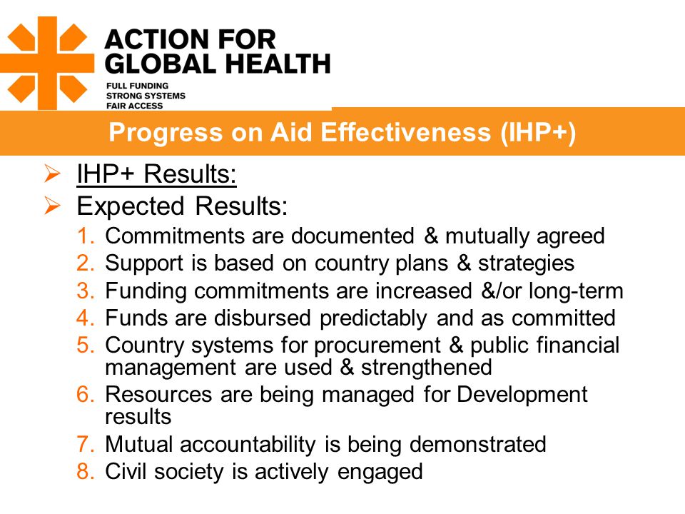  IHP+ Results:  Expected Results: 1.Commitments are documented & mutually agreed 2.Support is based on country plans & strategies 3.Funding commitments are increased &/or long-term 4.Funds are disbursed predictably and as committed 5.Country systems for procurement & public financial management are used & strengthened 6.Resources are being managed for Development results 7.Mutual accountability is being demonstrated 8.Civil society is actively engaged Progress on Aid Effectiveness (IHP+)