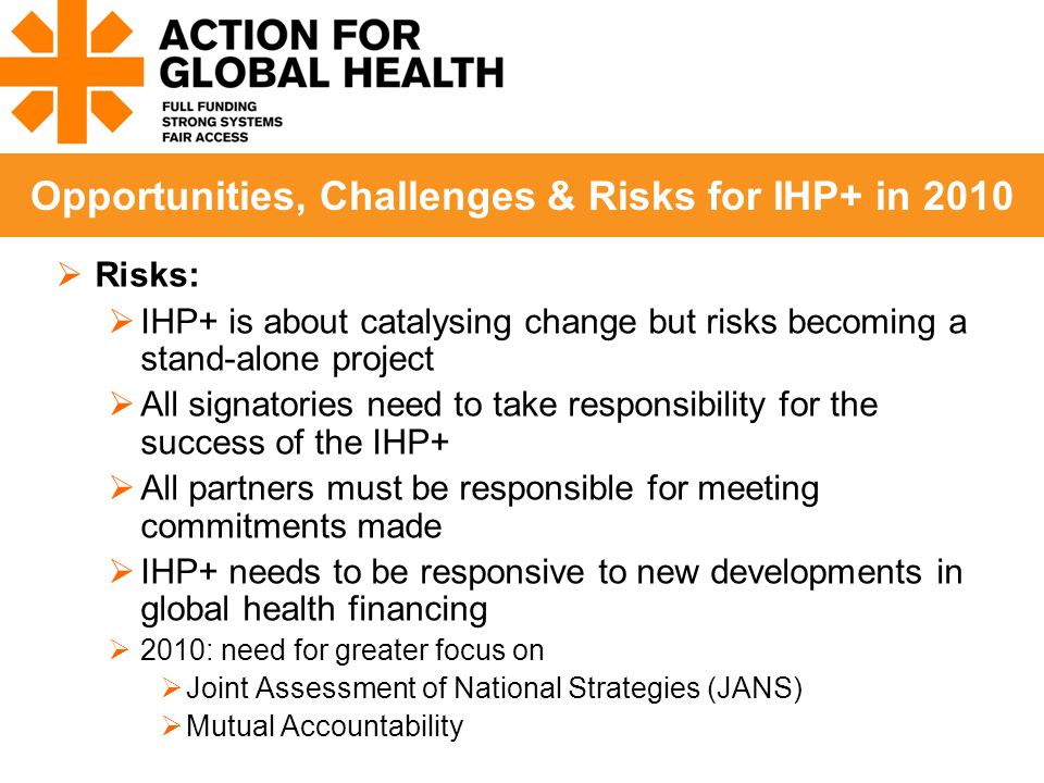  Risks:  IHP+ is about catalysing change but risks becoming a stand-alone project  All signatories need to take responsibility for the success of the IHP+  All partners must be responsible for meeting commitments made  IHP+ needs to be responsive to new developments in global health financing  2010: need for greater focus on  Joint Assessment of National Strategies (JANS)  Mutual Accountability Opportunities, Challenges & Risks for IHP+ in 2010