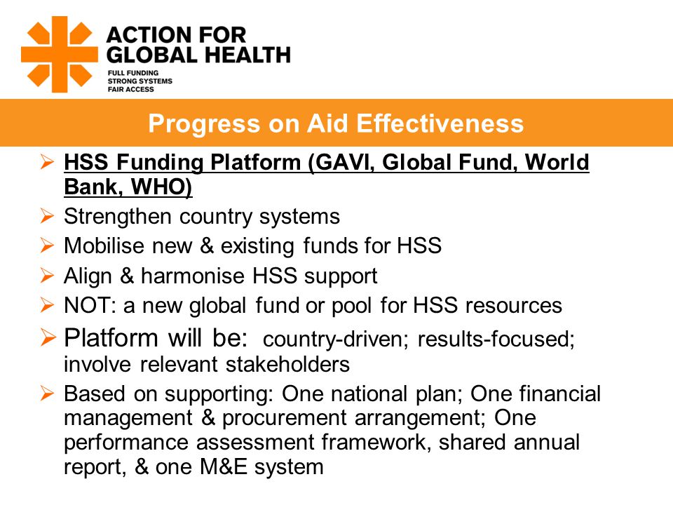  HSS Funding Platform (GAVI, Global Fund, World Bank, WHO)  Strengthen country systems  Mobilise new & existing funds for HSS  Align & harmonise HSS support  NOT: a new global fund or pool for HSS resources  Platform will be: country-driven; results-focused; involve relevant stakeholders  Based on supporting: One national plan; One financial management & procurement arrangement; One performance assessment framework, shared annual report, & one M&E system Progress on Aid Effectiveness