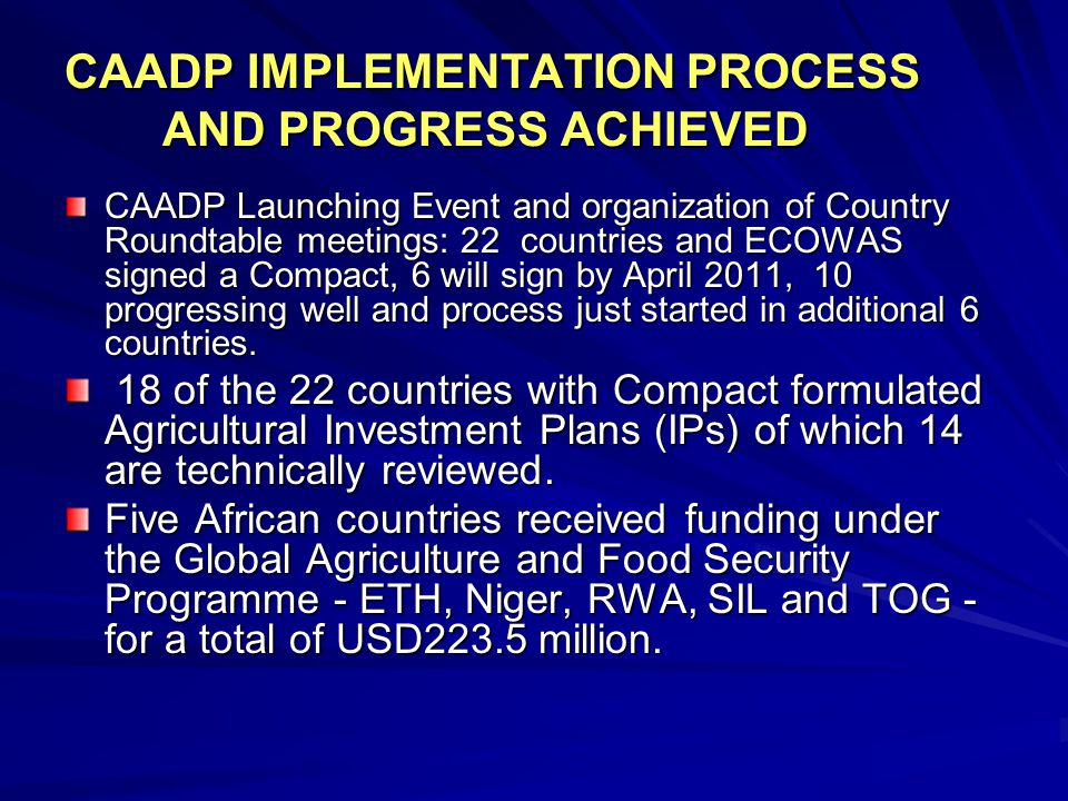 CAADP IMPLEMENTATION PROCESS AND PROGRESS ACHIEVED CAADP Launching Event and organization of Country Roundtable meetings: 22 countries and ECOWAS signed a Compact, 6 will sign by April 2011, 10 progressing well and process just started in additional 6 countries.