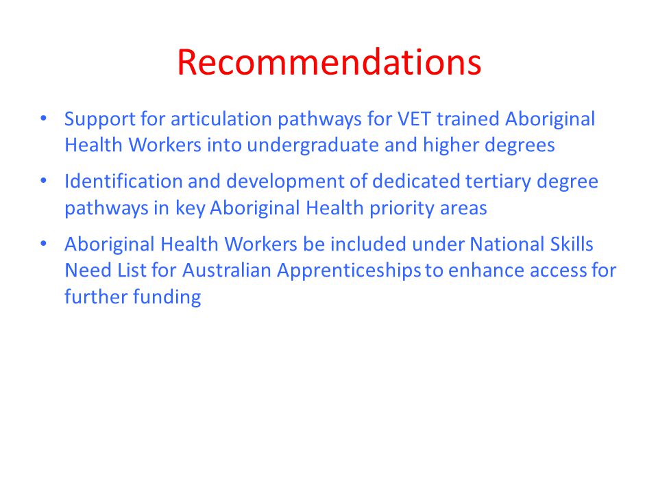 Recommendations Support for articulation pathways for VET trained Aboriginal Health Workers into undergraduate and higher degrees Identification and development of dedicated tertiary degree pathways in key Aboriginal Health priority areas Aboriginal Health Workers be included under National Skills Need List for Australian Apprenticeships to enhance access for further funding