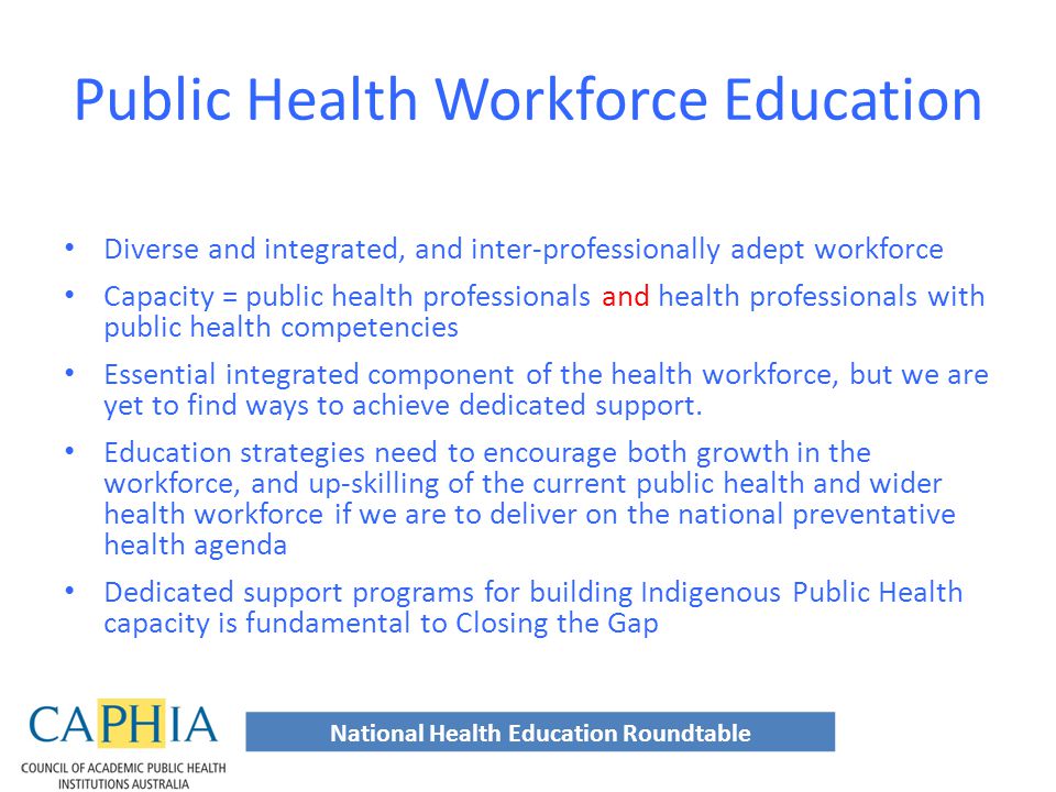 Public Health Workforce Education Diverse and integrated, and inter-professionally adept workforce Capacity = public health professionals and health professionals with public health competencies Essential integrated component of the health workforce, but we are yet to find ways to achieve dedicated support.