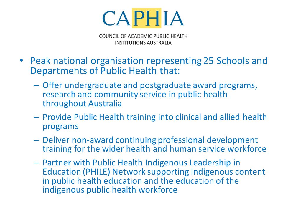 Peak national organisation representing 25 Schools and Departments of Public Health that: – Offer undergraduate and postgraduate award programs, research and community service in public health throughout Australia – Provide Public Health training into clinical and allied health programs – Deliver non-award continuing professional development training for the wider health and human service workforce – Partner with Public Health Indigenous Leadership in Education (PHILE) Network supporting Indigenous content in public health education and the education of the indigenous public health workforce