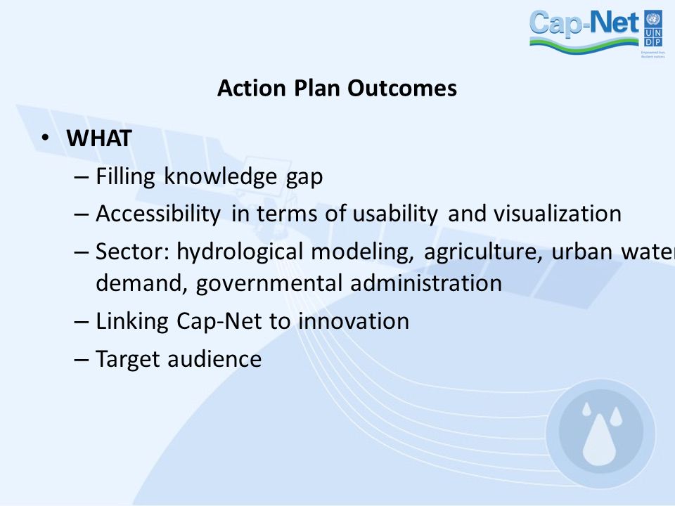 Action Plan Outcomes WHAT – Filling knowledge gap – Accessibility in terms of usability and visualization – Sector: hydrological modeling, agriculture, urban water demand, governmental administration – Linking Cap-Net to innovation – Target audience