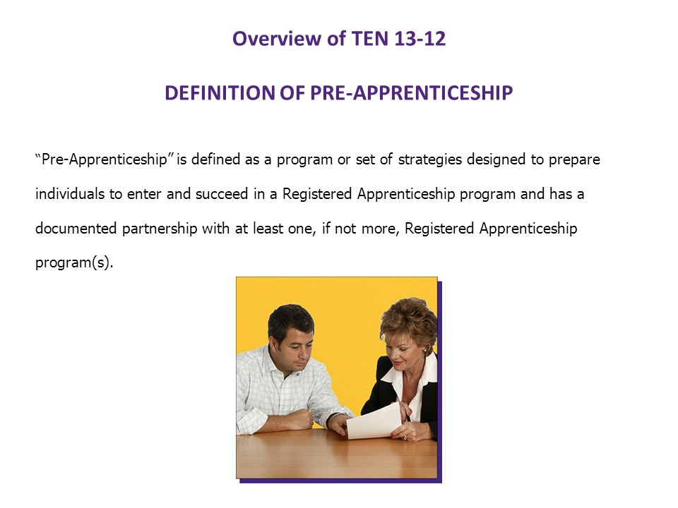 Overview of TEN DEFINITION OF PRE-APPRENTICESHIP Pre-Apprenticeship is defined as a program or set of strategies designed to prepare individuals to enter and succeed in a Registered Apprenticeship program and has a documented partnership with at least one, if not more, Registered Apprenticeship program(s).