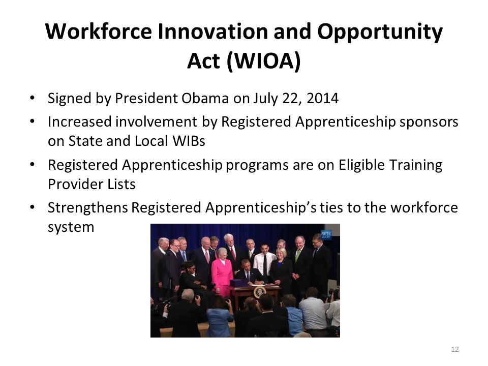 Workforce Innovation and Opportunity Act (WIOA) Signed by President Obama on July 22, 2014 Increased involvement by Registered Apprenticeship sponsors on State and Local WIBs Registered Apprenticeship programs are on Eligible Training Provider Lists Strengthens Registered Apprenticeship’s ties to the workforce system 12