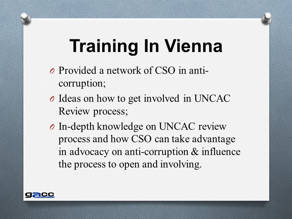 Training In Vienna O Provided a network of CSO in anti- corruption; O Ideas on how to get involved in UNCAC Review process; O In-depth knowledge on UNCAC review process and how CSO can take advantage in advocacy on anti-corruption & influence the process to open and involving.