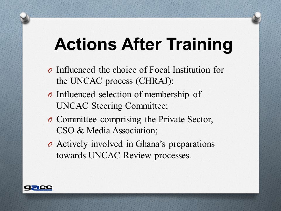 Actions After Training O Influenced the choice of Focal Institution for the UNCAC process (CHRAJ); O Influenced selection of membership of UNCAC Steering Committee; O Committee comprising the Private Sector, CSO & Media Association; O Actively involved in Ghana’s preparations towards UNCAC Review processes.