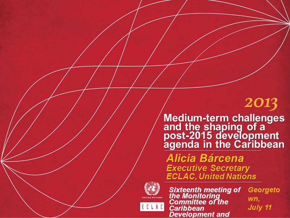 Medium-term challenges and the shaping of a post-2015 development agenda in the Caribbean Alicia Bárcena Executive Secretary ECLAC, United Nations Georgeto wn, July 11 Sixteenth meeting of the Monitoring Committee of the Caribbean Development and Cooperation Committee