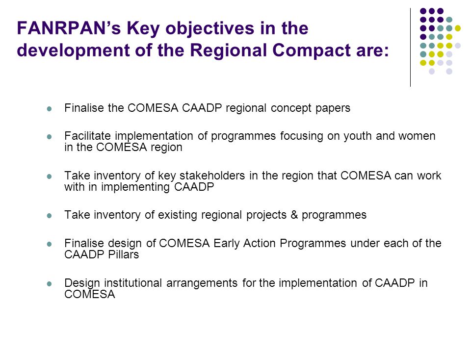FANRPAN’s Key objectives in the development of the Regional Compact are: Finalise the COMESA CAADP regional concept papers Facilitate implementation of programmes focusing on youth and women in the COMESA region Take inventory of key stakeholders in the region that COMESA can work with in implementing CAADP Take inventory of existing regional projects & programmes Finalise design of COMESA Early Action Programmes under each of the CAADP Pillars Design institutional arrangements for the implementation of CAADP in COMESA