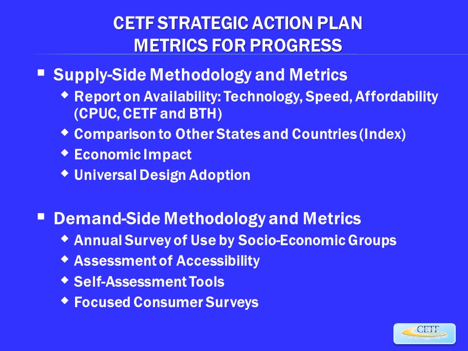 CETF STRATEGIC ACTION PLAN METRICS FOR PROGRESS  Supply-Side Methodology and Metrics  Report on Availability: Technology, Speed, Affordability (CPUC, CETF and BTH)  Comparison to Other States and Countries (Index)  Economic Impact  Universal Design Adoption  Demand-Side Methodology and Metrics  Annual Survey of Use by Socio-Economic Groups  Assessment of Accessibility  Self-Assessment Tools  Focused Consumer Surveys