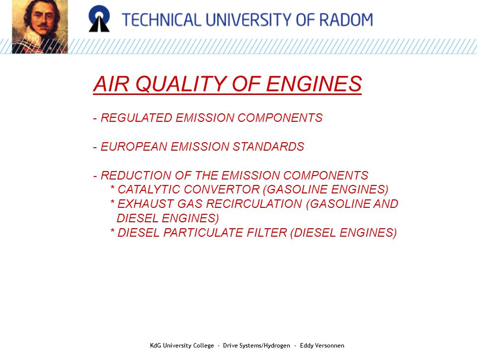 AIR QUALITY AIR QUALITY OF ENGINES - REGULATED EMISSION COMPONENTS - EUROPEAN EMISSION STANDARDS - REDUCTION OF THE EMISSION COMPONENTS * CATALYTIC CONVERTOR (GASOLINE ENGINES) * EXHAUST GAS RECIRCULATION (GASOLINE AND DIESEL ENGINES) * DIESEL PARTICULATE FILTER (DIESEL ENGINES) KdG University College - Drive Systems/Hydrogen - Eddy Versonnen