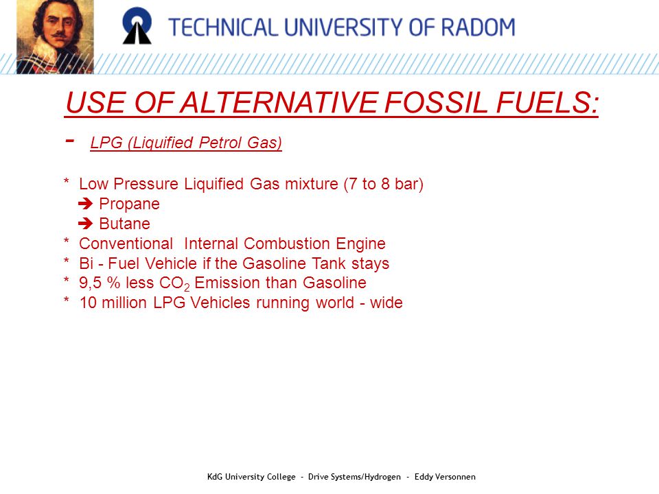 USE OF ALTERNATIVE FOSSIL FUELS: - LPG (Liquified Petrol Gas) * Low Pressure Liquified Gas mixture (7 to 8 bar)  Propane  Butane * Conventional Internal Combustion Engine * Bi - Fuel Vehicle if the Gasoline Tank stays * 9,5 % less CO 2 Emission than Gasoline * 10 million LPG Vehicles running world - wide KdG University College - Drive Systems/Hydrogen - Eddy Versonnen