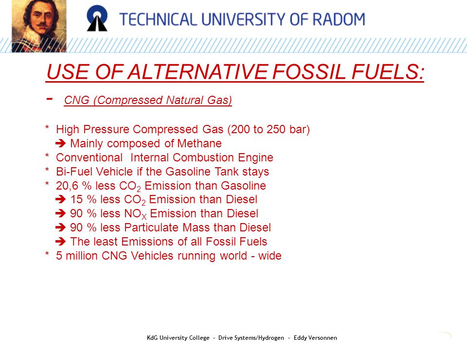 USE OF ALTERNATIVE FOSSIL FUELS: - CNG (Compressed Natural Gas) * High Pressure Compressed Gas (200 to 250 bar)  Mainly composed of Methane * Conventional Internal Combustion Engine * Bi-Fuel Vehicle if the Gasoline Tank stays * 20,6 % less CO 2 Emission than Gasoline  15 % less CO 2 Emission than Diesel  90 % less NO X Emission than Diesel  90 % less Particulate Mass than Diesel  The least Emissions of all Fossil Fuels * 5 million CNG Vehicles running world - wide KdG University College - Drive Systems/Hydrogen - Eddy Versonnen
