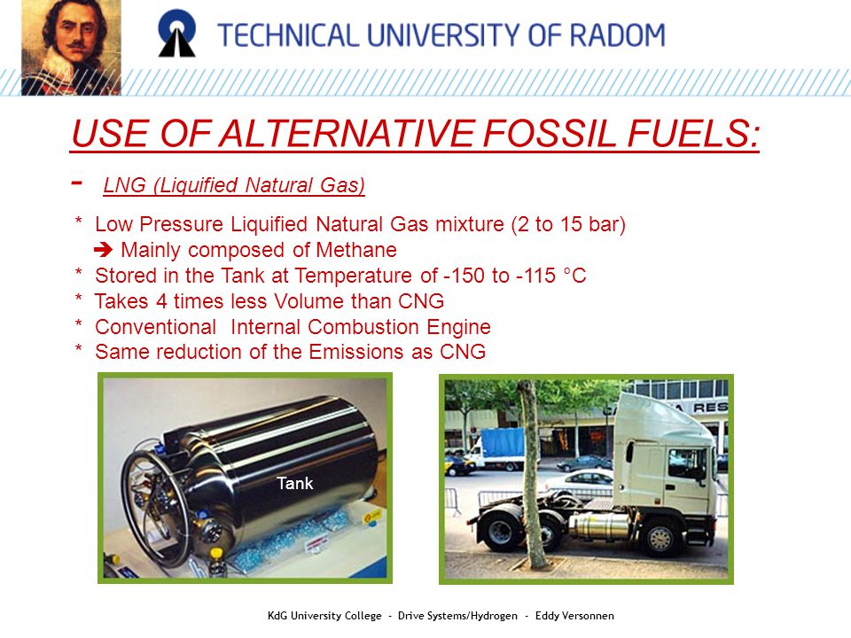 USE OF ALTERNATIVE FOSSIL FUELS: - LNG (Liquified Natural Gas) * Low Pressure Liquified Natural Gas mixture (2 to 15 bar)  Mainly composed of Methane * Stored in the Tank at Temperature of -150 to -115 °C * Takes 4 times less Volume than CNG * Conventional Internal Combustion Engine * Same reduction of the Emissions as CNG Tank KdG University College - Drive Systems/Hydrogen - Eddy Versonnen