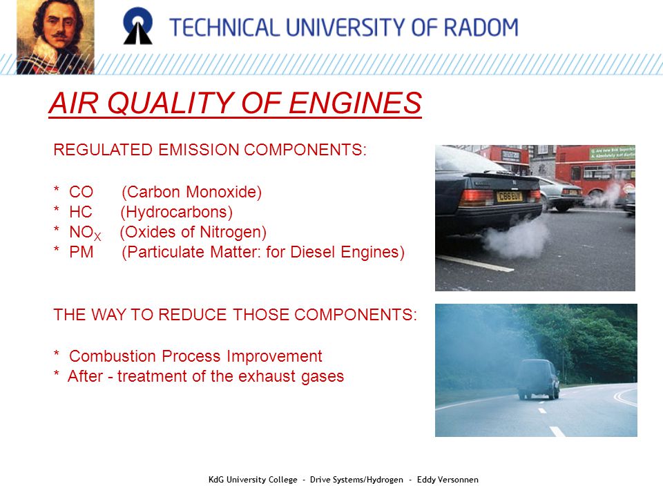 AIR QUALITY REGULATED EMISSION COMPONENTS: * CO (Carbon Monoxide) * HC (Hydrocarbons) * NO X (Oxides of Nitrogen) * PM (Particulate Matter: for Diesel Engines) THE WAY TO REDUCE THOSE COMPONENTS: * Combustion Process Improvement * After - treatment of the exhaust gases AIR QUALITY OF ENGINES KdG University College - Drive Systems/Hydrogen - Eddy Versonnen
