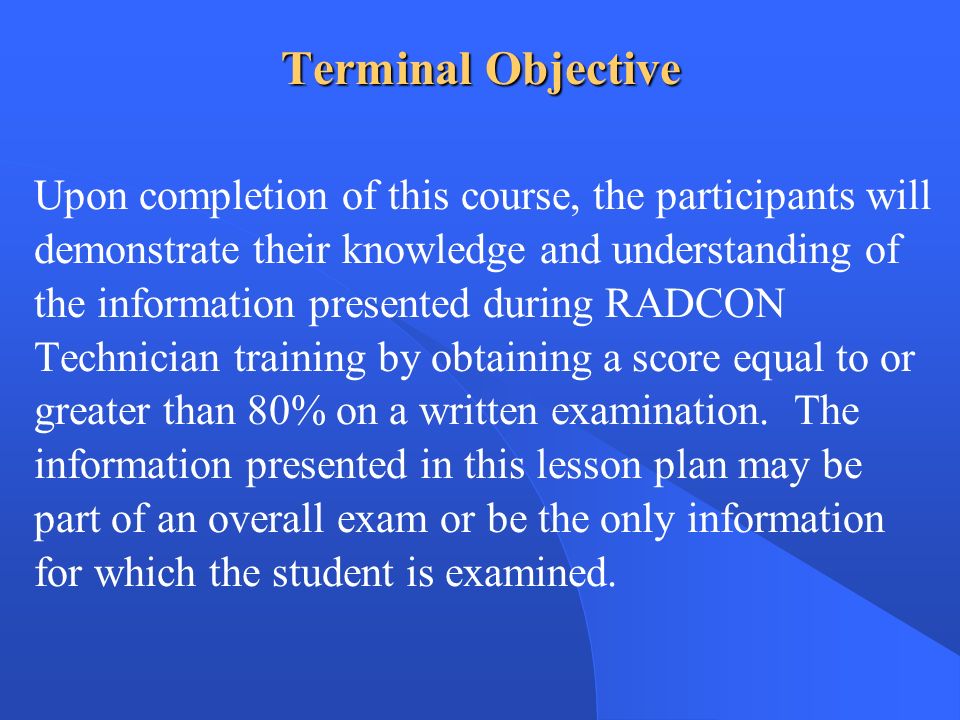 Terminal Objective Upon completion of this course, the participants will demonstrate their knowledge and understanding of the information presented during RADCON Technician training by obtaining a score equal to or greater than 80% on a written examination.