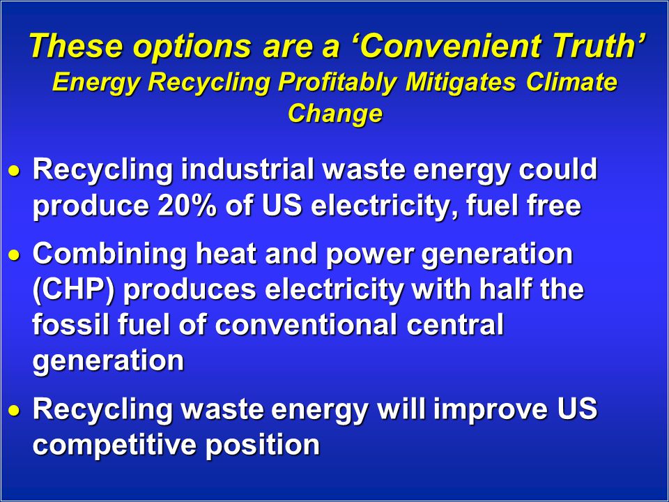 These options are a ‘Convenient Truth’ Energy Recycling Profitably Mitigates Climate Change  Recycling industrial waste energy could produce 20% of US electricity, fuel free  Combining heat and power generation (CHP) produces electricity with half the fossil fuel of conventional central generation  Recycling waste energy will improve US competitive position