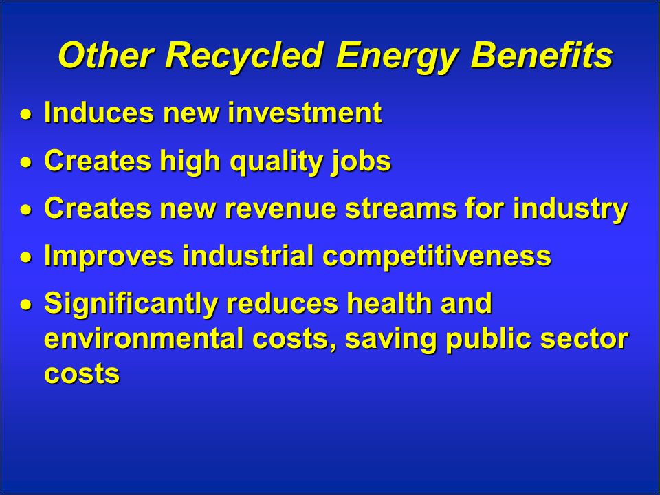 Other Recycled Energy Benefits  Induces new investment  Creates high quality jobs  Creates new revenue streams for industry  Improves industrial competitiveness  Significantly reduces health and environmental costs, saving public sector costs