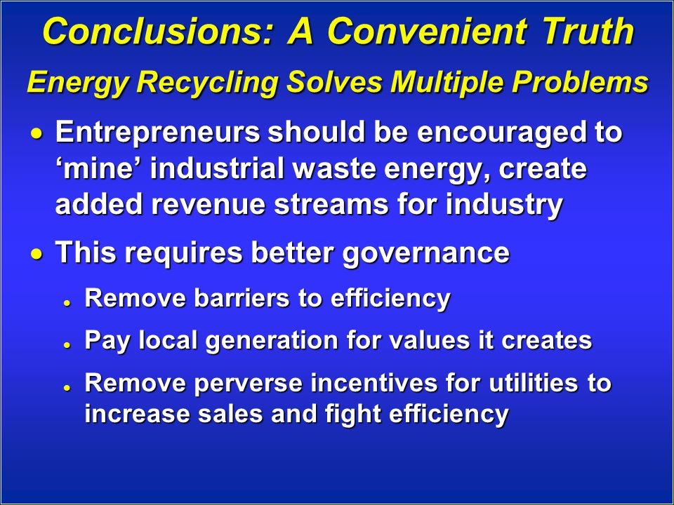 Conclusions: A Convenient Truth Energy Recycling Solves Multiple Problems  Entrepreneurs should be encouraged to ‘mine’ industrial waste energy, create added revenue streams for industry  This requires better governance Remove barriers to efficiency Remove barriers to efficiency Pay local generation for values it creates Pay local generation for values it creates Remove perverse incentives for utilities to increase sales and fight efficiency Remove perverse incentives for utilities to increase sales and fight efficiency