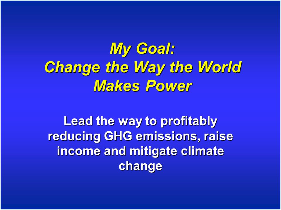 My Goal: Change the Way the World Makes Power Lead the way to profitably reducing GHG emissions, raise income and mitigate climate change