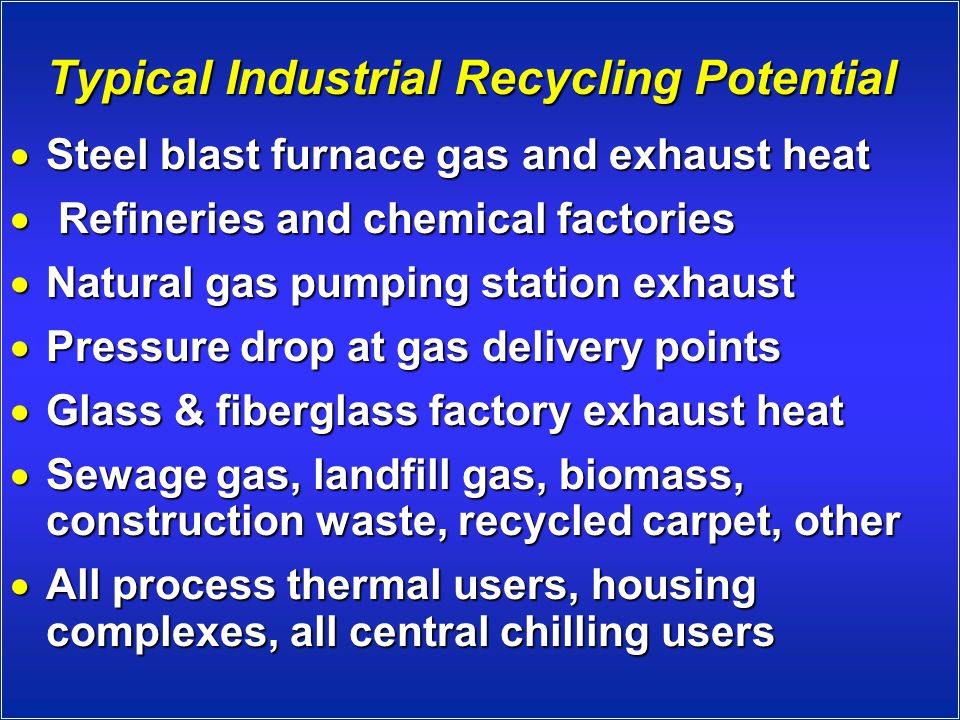 Typical Industrial Recycling Potential  Steel blast furnace gas and exhaust heat  Refineries and chemical factories  Natural gas pumping station exhaust  Pressure drop at gas delivery points  Glass & fiberglass factory exhaust heat  Sewage gas, landfill gas, biomass, construction waste, recycled carpet, other  All process thermal users, housing complexes, all central chilling users