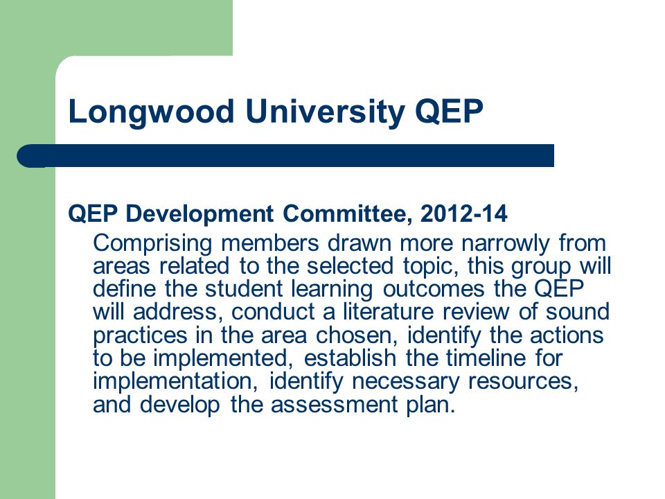 Longwood University QEP QEP Development Committee, Comprising members drawn more narrowly from areas related to the selected topic, this group will define the student learning outcomes the QEP will address, conduct a literature review of sound practices in the area chosen, identify the actions to be implemented, establish the timeline for implementation, identify necessary resources, and develop the assessment plan.