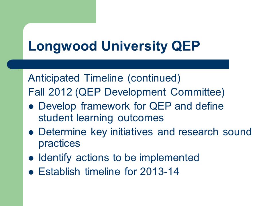 Longwood University QEP Anticipated Timeline (continued) Fall 2012 (QEP Development Committee) Develop framework for QEP and define student learning outcomes Determine key initiatives and research sound practices Identify actions to be implemented Establish timeline for