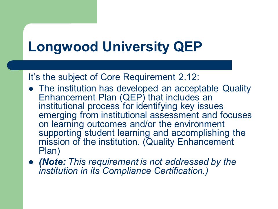 Longwood University QEP It’s the subject of Core Requirement 2.12: The institution has developed an acceptable Quality Enhancement Plan (QEP) that includes an institutional process for identifying key issues emerging from institutional assessment and focuses on learning outcomes and/or the environment supporting student learning and accomplishing the mission of the institution.