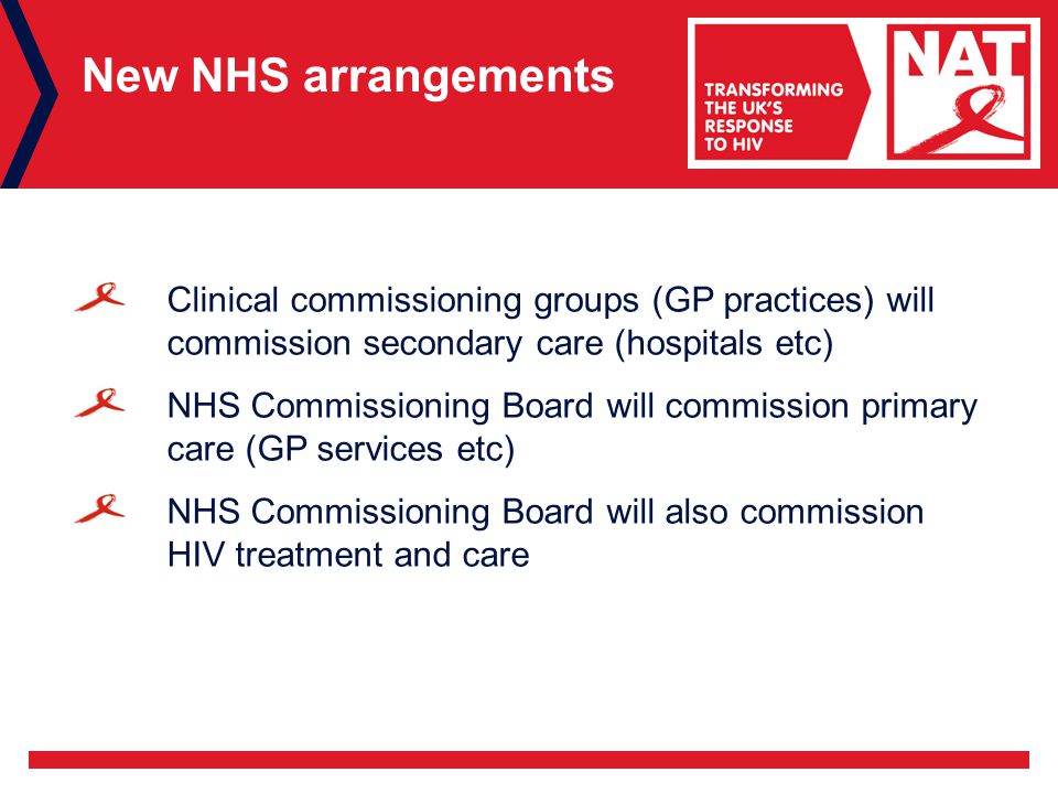 New NHS arrangements Clinical commissioning groups (GP practices) will commission secondary care (hospitals etc) NHS Commissioning Board will commission primary care (GP services etc) NHS Commissioning Board will also commission HIV treatment and care