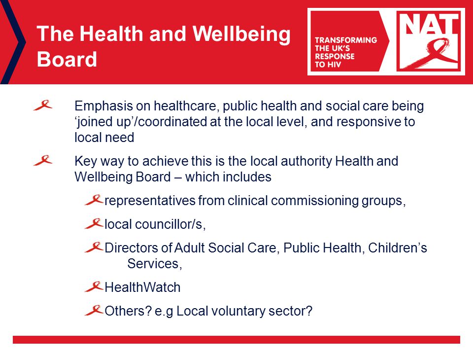 The Health and Wellbeing Board Emphasis on healthcare, public health and social care being ‘joined up’/coordinated at the local level, and responsive to local need Key way to achieve this is the local authority Health and Wellbeing Board – which includes representatives from clinical commissioning groups, local councillor/s, Directors of Adult Social Care, Public Health, Children’s Services, HealthWatch Others.