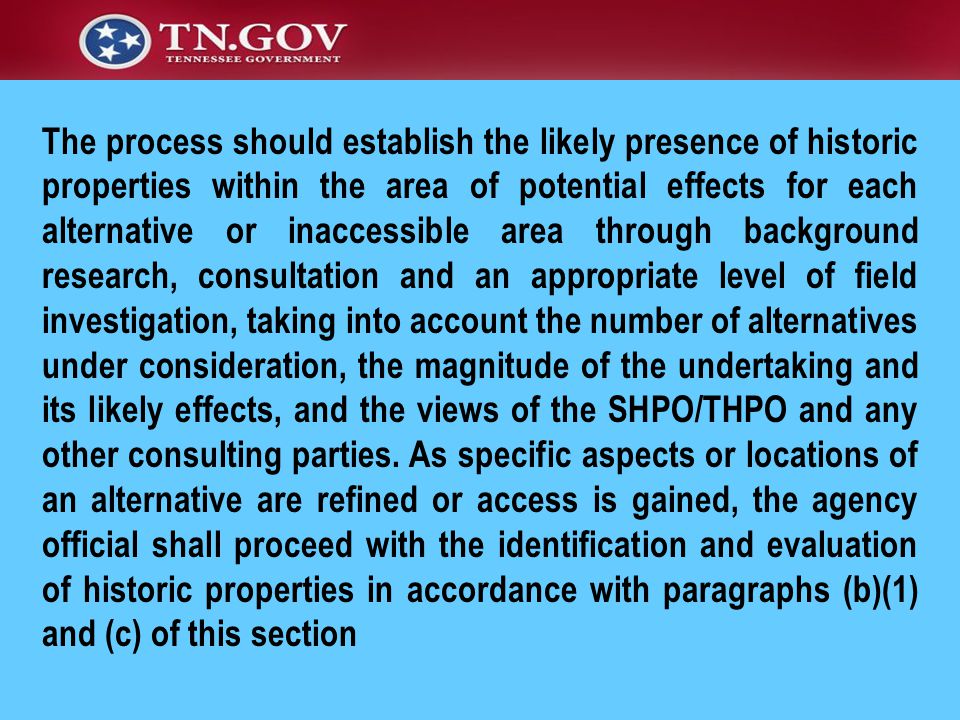 The process should establish the likely presence of historic properties within the area of potential effects for each alternative or inaccessible area through background research, consultation and an appropriate level of field investigation, taking into account the number of alternatives under consideration, the magnitude of the undertaking and its likely effects, and the views of the SHPO/THPO and any other consulting parties.