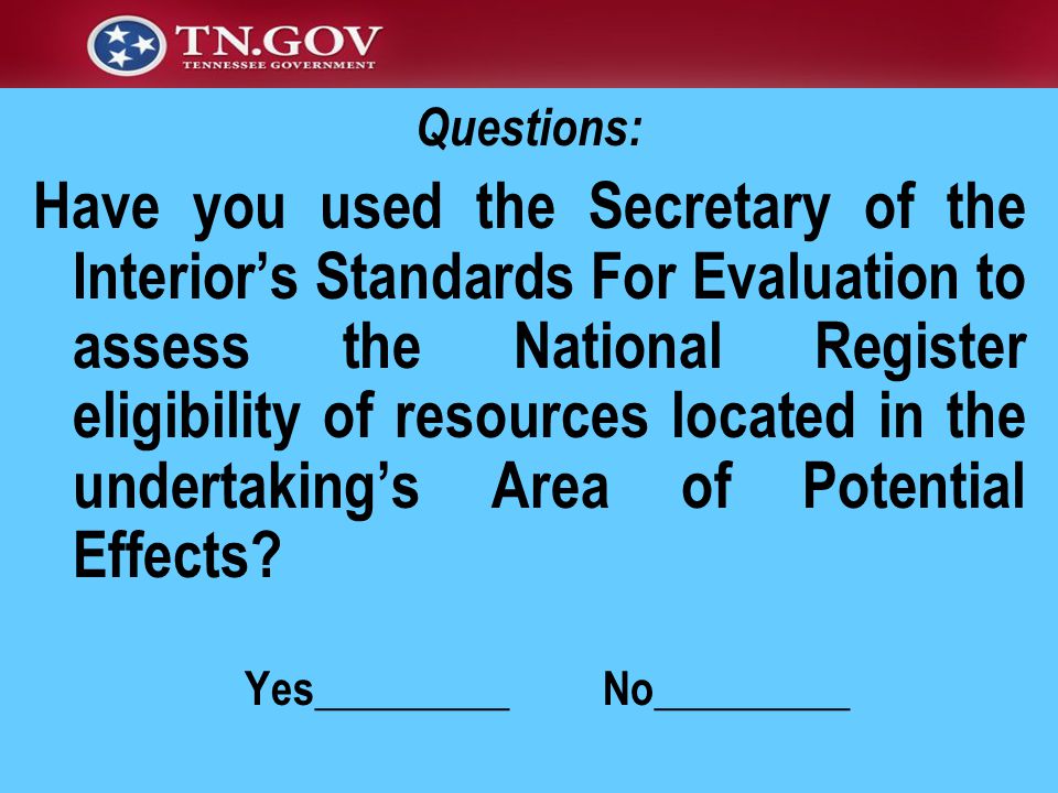 Questions: Have you used the Secretary of the Interior’s Standards For Evaluation to assess the National Register eligibility of resources located in the undertaking’s Area of Potential Effects.