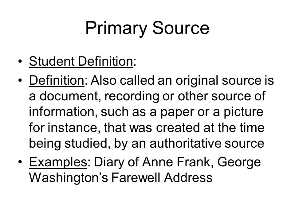 Primary Source Student Definition: Definition: Also called an original source is a document, recording or other source of information, such as a paper or a picture for instance, that was created at the time being studied, by an authoritative source Examples: Diary of Anne Frank, George Washington’s Farewell Address