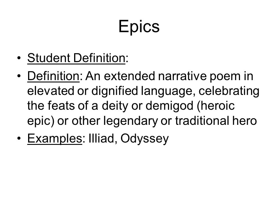Epics Student Definition: Definition: An extended narrative poem in elevated or dignified language, celebrating the feats of a deity or demigod (heroic epic) or other legendary or traditional hero Examples: Illiad, Odyssey