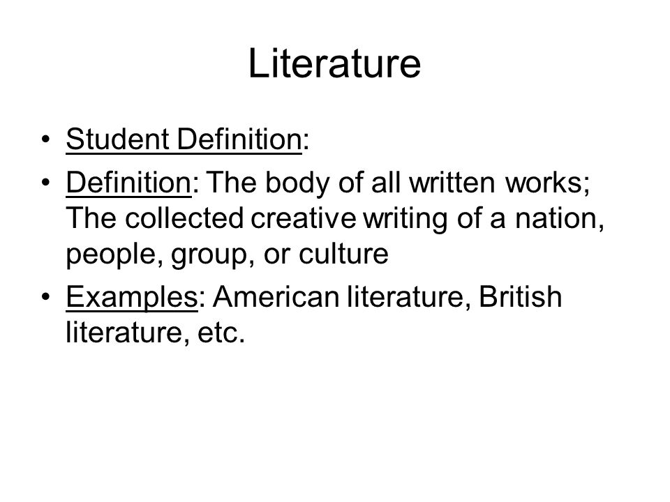 Literature Student Definition: Definition: The body of all written works; The collected creative writing of a nation, people, group, or culture Examples: American literature, British literature, etc.